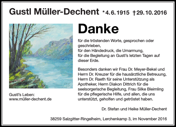 Danke für die tröstenden Worte, gesprochen oder geschrieben, für den Händedruck, die Umarmung, für die Begleitung an Gustl’s letzten Tagen auf dieser Erde. Besonders danken wir Frau Dr. Meyer-Bekel und Herrn Dr. Kreuzer für die hausärztliche Betreuung, Herrn Dr. Raeth für seine Unterstützung als Apotheker, Herrn Diakon Linus Dittrich für die seelsorgerische Begleitung, Frau Silke Bleimling für die pflegerische Hilfe, und allen, die uns unterstützt, geholfen und getröstet haben. Danke für die tröstenden Worte, gesprochen oder geschrieben, für den Händedruck, die Umarmung, für die Begleitung an Gustl’s letzten Tagen auf dieser Erde. Besonders danken wir Frau Dr. Meyer-Bekel und Herrn Dr. Kreuzer für die hausärztliche Betreuung, Herrn Dr. Raeth für seine Unterstützung als Apotheker, Herrn Diakon Linus Dittrich für die seelsorgerische Begleitung, Frau Silke Bleimling für die pflegerische Hilfe, und allen, die uns unterstützt, geholfen und getröstet haben.